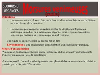 Définitions
• Une morsure est une blessure faite par la bouche d’un animal faite en cas de défense
ou pour chasser de la nourriture
• Une morsure peut comporter un certain nombre de dégât physiologique ou
anatomique immédiats ou a retardement et parfois mortels : plaies, lacérations,
infection par bactéries, envenimation par animal venimeux
Une piqure est une perforation de la peau par un dard
Envenimation : Une envenimation est l'absorption d'une substance venimeuse.
Modes d’envenimation
•Animaux actifs, ils disposent d’une glande spécialisée et d’un appareil vulnérant capable
d’injecter son contenu (toxicité parentérale).
•Animaux passifs, l’animal possède également une glande élaborant un venin mais celui ci ne
possède pas de dispositif d’inoculation.
 