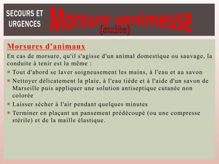 Morsures d'animaux
En cas de morsure, qu'il s'agisse d'un animal domestique ou sauvage, la
conduite à tenir est la même :
 Tout d'abord se laver soigneusement les mains, à l'eau et au savon
 Nettoyer délicatement la plaie, à l'eau tiède et à l'aide d'un savon de
Marseille puis appliquer une solution antiseptique cutanée non
colorée
 Laisser sécher à l'air pendant quelques minutes
 Terminer en plaçant un pansement prédécoupé (ou une compresse
stérile) et de la maille élastique.
 