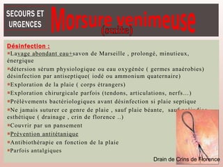 Désinfection :
Lavage abondant eau+savon de Marseille , prolongé, minutieux,
énergique
détersion sérum physiologique ou eau oxygénée ( germes anaérobies)
désinfection par antiseptique( iodé ou ammonium quaternaire)
Exploration de la plaie ( corps étrangers)
Exploration chirurgicale parfois (tendons, articulations, nerfs…)
Prélèvements bactériologiques avant désinfection si plaie septique
Ne jamais suturer ce genre de plaie , sauf plaie béante, sauf préjudice
esthétique ( drainage , crin de florence ..)
Couvrir par un pansement
Prévention antitétanique
Antibiothérapie en fonction de la plaie
Parfois antalgiques
Drain de Crins de Florence
 