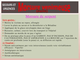 Morsure de serpent
1ers gestes :
 Mettra la victime au repos, allongée
 Laver la plaie au savon et la désinfecter a la Bétadine
 Appliquer de la glace enveloppée dans un linge
 Rassurer, calmer, couvrir lors du transport à l’hôpital
 Demander au mordu de ne pas s’agiter
 On ne pratique plus la pose d’un GARROT, PAS D’INCISION, PAS DE
CAUTERISATION, PAS D’ASPIRATION A LA BOUCHE car l’injection du
venin est profonde (sous la peau) et, sa diffusion est rapide
A l’hopital :
 Sérum antivenimeux par voie intraveineuse (seule voie véritablement
efficace) : Viperfav
 Antalgiques en intraveineux
 Antibiothérapie
 Sérum antitétanique
 