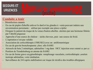 Conduite a tenir
- Désinfection cutanée
- En cas de piqûre d'abeille enlever le dard et les glandes à venin pouvant induire une
envenimation persistante : utiliser par exemple une pince a épiler
- Eloigner le patient du risque de la venue d'autres abeilles alertées par une hormone libérée
par l’abeille piqueuse
- Approche d’une source de chaleur : sèche cheveux, puis une source de froid.
- L’aspiration n’est pas validée
- Association de corticothérapie (1MG/KG) avec un antihistaminique
- En cas de gravite bronchospasme ,choc: allo SAMU
- Aérosols de beta 2 mimétique, adrénaline 1 mg dans 10CC injection sous cutané cc par cc
- Position de Trendelenburg en attente du SAMU
- En cas de forme grave oxygénothérapie remplissage vasculaire, corticothérapie ,soutien
inotrope adrénaline, voire intubation
- Surveillance de 24 h après stabilisation car risque de récidive des troubles allergiques
 