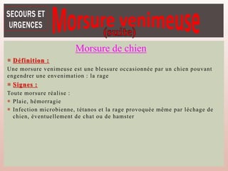  Définition :
Une morsure venimeuse est une blessure occasionnée par un chien pouvant
engendrer une envenimation : la rage
 Signes :
Toute morsure réalise :
 Plaie, hémorragie
 Infection microbienne, tétanos et la rage provoquée même par léchage de
chien, éventuellement de chat ou de hamster
Morsure de chien
 