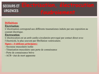Définitions
Électrisation:
L’électrisation correspond aux différents traumatismes induits par une exposition au
courant électrique.
Électrocution:
L’électrocution est un arrêt cardio-circulatoire provoqué par contact direct avec
l’électricité, le plus souvent par fibrillation ventriculaire.
Signes : 4 tableaux principaux:
- Secousse musculaire isolée
- Tétanisation musculaire sans perte de connaissance
- Perte de connaissance brève
- ACR+ état de mort apparente
Electrisation, électrocution
foudroiement
 