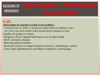 CAT:
Interrompre le courant et éviter le sur accident :
- S’assurer que la victime n’est pas en contact direct ou indirect ( eau )
- Si c’est le cas: faire écarter toutes les personnes présentes et leur
interdire de toucher la victime
-Eloigner le fil ou l’appareil défectueux avec un objet isolant
-MCE et bouche a bouche
-Refroidissement de brûlure…
-Recherche et prise en charge de lésions associées ( traumatiques, rachis)
-Lutte contre hypothermie et surveillance respiratoire, neurologique
Electrisation, électrocution
foudroiement
 