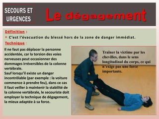 Définition :
 C’est l’évacuation du blessé hors de la zone de danger immédiat.
Technique :
Il ne faut pas déplacer la personne
accidentée, car la torsion des voies
nerveuses peut occasionner des
dommages irréversibles de la colonne
vertébrale.
Sauf lorsqu’il existe un danger
incontrôlable (par exemple : la voiture
commence à prendre feu), dans ce cas
il faut veiller à maintenir la stabilité de
la colonne vertébrale, le secouriste doit
employer la technique de dégagement,
la mieux adaptée à sa force.
Traîner la victime par les
chevilles, dans le sens
longitudinal du corps, ce qui
n’exige pas une force
importante.
 