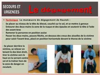  Technique :La manœuvre de dégagement de Rautek :
- Se placer au niveau de la tête du blessé, couché sur le sol, et se mettre à genoux
- Entourer des deux mains la zone de la nuque et des épaules et soutenir la tête à l’aide
des avant-bras
- Ramener la personne en position assise
- Passer les deux mains, pouces fléchis, en dessous des creux des aisselles de la victime
pour saisir l’avant-bras, placé en position horizontale devant le thorax de la victime
- Se placer derrière la
victime, se relever en
tenant le dos bien droit,
tirer la victime vers le
haut en la serrant contre
soi et la traîner hors de
la zone de danger en
reculant.
 