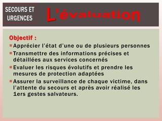 Objectif :
Apprécier l’état d’une ou de plusieurs personnes
Transmettre des informations précises et
détaillées aux services concernés
Evaluer les risques évolutifs et prendre les
mesures de protection adaptées
Assurer la surveillance de chaque victime, dans
l’attente du secours et après avoir réalisé les
1ers gestes salvateurs.
 