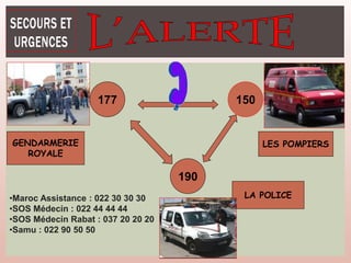 GENDARMERIE
ROYALE
LES POMPIERS
150
177
LA POLICE
190
•Maroc Assistance : 022 30 30 30
•SOS Médecin : 022 44 44 44
•SOS Médecin Rabat : 037 20 20 20
•Samu : 022 90 50 50
 