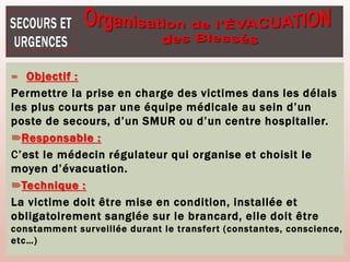  Objectif :
Permettre la prise en charge des victimes dans les délais
les plus courts par une équipe médicale au sein d’un
poste de secours, d’un SMUR ou d’un centre hospitalier.
Responsable :
C’est le médecin régulateur qui organise et choisit le
moyen d’évacuation.
Technique :
La victime doit être mise en condition, installée et
obligatoirement sanglée sur le brancard, elle doit être
constamment surveillée durant le transfert (constantes, conscience,
etc…)
 