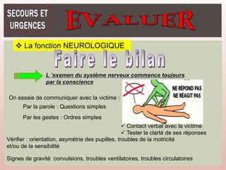  La fonction NEUROLOGIQUE
L ’examen du système nerveux commence toujours
par la conscience
On essaie de communiquer avec la victime :
Par la parole : Questions simples
Par les gestes : Ordres simples
Vérifier : orientation, asymétrie des pupilles, troubles de la motricité
et/ou de la sensibilité
Signes de gravité: convulsions, troubles ventilatoires, troubles circulatoires
 Contact verbal avec la victime
 Tester la clarté de ses réponses
 