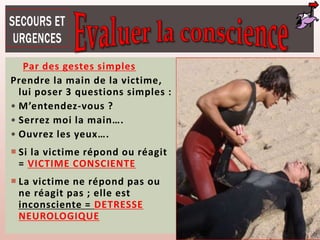 Par des gestes simples
Prendre la main de la victime,
lui poser 3 questions simples :
• M’entendez-vous ?
• Serrez moi la main….
• Ouvrez les yeux….
 Si la victime répond ou réagit
= VICTIME CONSCIENTE
 La victime ne répond pas ou
ne réagit pas ; elle est
inconsciente = DETRESSE
NEUROLOGIQUE
 