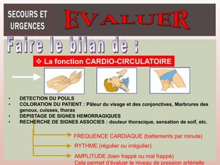 La fonction CARDIO-CIRCULATOIRE
RYTHME (régulier ou irrégulier)
AMPLITUDE (bien frappé ou mal frappé)
Cela permet d’évaluer le niveau de pression artérielle
FREQUENCE CARDIAQUE (battements par minute)
• DETECTION DU POULS
• COLORATION DU PATIENT : Pâleur du visage et des conjonctives, Marbrures des
genoux, cuisses, thorax
• DEPISTAGE DE SIGNES HEMORRAGIQUES
• RECHERCHE DE SIGNES ASSOCIES : douleur thoracique, sensation de soif, etc.
 