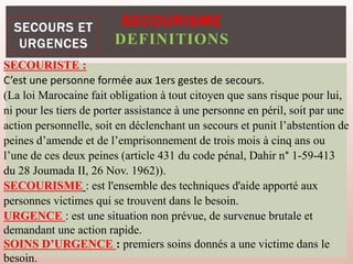 SECOURISME
DEFINITIONS
SECOURISTE :
C’est une personne formée aux 1ers gestes de secours.
(La loi Marocaine fait obligation à tout citoyen que sans risque pour lui,
ni pour les tiers de porter assistance à une personne en péril, soit par une
action personnelle, soit en déclenchant un secours et punit l’abstention de
peines d’amende et de l’emprisonnement de trois mois à cinq ans ou
l’une de ces deux peines (article 431 du code pénal, Dahir n° 1-59-413
du 28 Joumada II, 26 Nov. 1962)).
SECOURISME : est l'ensemble des techniques d'aide apporté aux
personnes victimes qui se trouvent dans le besoin.
URGENCE : est une situation non prévue, de survenue brutale et
demandant une action rapide.
SOINS D’URGENCE : premiers soins donnés a une victime dans le
besoin.
 