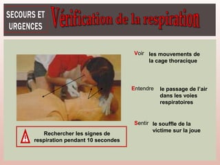 Voir
Entendre
Sentir
les mouvements de
la cage thoracique
le passage de l’air
dans les voies
respiratoires
le souffle de la
victime sur la joue
Rechercher les signes de
respiration pendant 10 secondes
 
