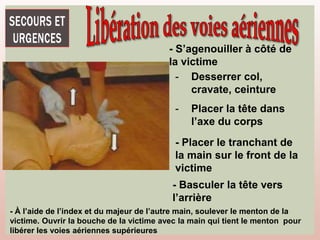 - S’agenouiller à côté de
la victime
- Desserrer col,
cravate, ceinture
- Placer la tête dans
l’axe du corps
- Placer le tranchant de
la main sur le front de la
victime
- Basculer la tête vers
l’arrière
- À l’aide de l’index et du majeur de l’autre main, soulever le menton de la
victime. Ouvrir la bouche de la victime avec la main qui tient le menton pour
libérer les voies aériennes supérieures
 