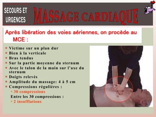  Victime sur un plan dur
 Bien à la verticale
 Bras tendus
 Sur la partie moyenne du sternum
 Avec le talon de la main sur l’axe du
sternum
 Doigts relevés
 Amplitude du massage: 4 à 5 cm
 Compressions régulières :
 30 compressions
Entre les 30 compressions :
 2 insufflations
Après libération des voies aériennes, on procède au
MCE :
 