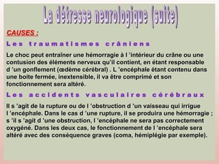 CAUSES :
Le choc peut entraîner une hémorragie à l ’intérieur du crâne ou une
contusion des éléments nerveux qu’il contient, en étant responsable
d ’un gonflement (œdème cérébral) . L ’encéphale étant contenu dans
une boite fermée, inextensible, il va être comprimé et son
fonctionnement sera altéré.
Il s ’agit de la rupture ou de l ’obstruction d ’un vaisseau qui irrigue
l ’encéphale. Dans le cas d ’une rupture, il se produira une hémorragie ;
s ’il s ’agit d ’une obstruction, l ’encéphale ne sera pas correctement
oxygéné. Dans les deux cas, le fonctionnement de l ’encéphale sera
altéré avec des conséquence graves (coma, hémiplégie par exemple).
 