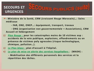 - Ministère de la Santé, CRM (croissant Rouge Marocain)…: Soins
médicaux
- FAR, ONE, ONEP…: équipement, transport, travaux
- ONG (organisation non gouvernementale = Associations), CRM
Accueil et hébergement
2) Plan Rouge : pour les catastrophes moins de 10 victimes exp :
accidents de la voie publique, explosions, effondrements ou en
présence de victimes poly agressées (risque technologique,
chimique, pollution…).
3) Le Plan blanc : plan d’accueil à l’hôpital.
4) Le plan de mise en alerte des services hospitaliers : (MASH) :
- Mobilisation des différents personnels des services et la
répartition des tâches.
 