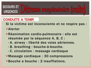 CONDUITE A TENIR
Si la victime est inconsciente et ne respire pas :
Alerter
Réanimation cardio-pulmonaire : elle est
résumée par la séquence A, B, C :
· A. airway : liberté des voies aériennes.
· B. breathing : bouche-à-bouche.
· C. circulation : massage cardiaque
Massage cardiaque : 30 compressions
Bouche a bouche : 2 insufflations.
 