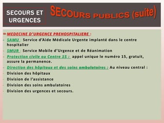 MEDECINE D’URGENCE PREHOSPITALIERE :
- SAMU : Service d’Aide Médicale Urgente implanté dans le centre
hospitalier
- SMUR : Service Mobile d’Urgence et de Réanimation
- Protection civile ou Centre 15 : appel unique le numéro 15, gratuit,
assure la permanence.
- Direction des hôpitaux et des soins ambulatoires : Au niveau central :
- Division des hôpitaux
- Division de l’assistance
- Division des soins ambulatoires
- Division des urgences et secours.
 