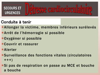 Allonger la victime, membres inférieurs surélevés
Arrêt de l’hémorragie si possible
Oxygéner si possible
Couvrir et rassurer
Alerter
Surveillance des fonctions vitales (circulatoires
+++)
Si pas de respiration on passe au MCE et bouche
a bouche
Conduite à tenir
 