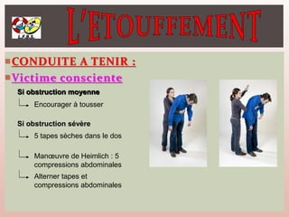 CONDUITE A TENIR :
Victime consciente
Si obstruction moyenne
Encourager à tousser
Si obstruction sévère
5 tapes sèches dans le dos
Manœuvre de Heimlich : 5
compressions abdominales
Alterner tapes et
compressions abdominales
 