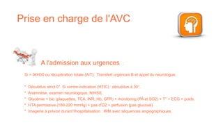 Prise en charge de l'AVC
Si > 04H30 ou récupération totale (AIT): Transfert urgences B et appel du neurologue.
* Décubitus strict 0°. Si contre-indication (HTIC) : décubitus à 30°.
* Anamnèse, examen neurologique, NIHSS.
* Glycémie + bio (plaquettes, TCA, INR, Hb, GFR) + monitoring (PA et SO2) + T° + ECG + poids.
* HTA permissive (180-220 mmHg) + pas d'O2 + perfusion (pas glucosé).
* Imagerie à prévoir durant l'hospitalisation : IRM avec séquences angiographiques.
A l'admission aux urgences :
 