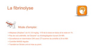 La fibrinolyse
> Alteplase (Actylise°) en IV, 0.9 mg/kg. 1/10 de la dose en bolus et le reste en 1h.
> Pas de voie artérielle, de Clexane° ou d'antiagrégation durant 24-48h.
> Surveillance en réanimation 24h avec CT-scanner de contrôle à 24 et 48h.
> Contrôle NIHSS régulier.
> Transfert en Stroke unit et mise au point.
Mode d'emploi:
 