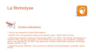 La fibrinolyse
> Tout ce qui augmente le risque hémorragique.
> NIHSS <5 ou >25 (exception relative pour aphasie), délai > 04h30. AVC du réveil.
> Hémorragie cérébrale, traitement anticoagulant (INR >1.7), HTA (> 185 mmHg), thrombopénie (>
100 000/ mm3), chirugie importante < 3mois, ATCD chirurgie rachis ou de l'encéphale, néoplasie
active, voie artérielle, PL (7j), RCP (10j), grossesse, cirrhose, malformation veineuse, hémorragie
récente, anémie ( > 8g)...
> Signes de gravité: altération de la conscience, déviation oculo-céphalogyre, comitialité, signes
d'HTIC...
Contre-indications:
 