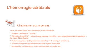 L'hémorragie cérébrale
* Avis neurochirurgical et/ou neurologique dès l'admission.
* Imagerie cérébrale (CT ou IRM).
* Décubitus dorsal à 30° + a jeun jusque passage logopède + stop antiagrégants & anticoagulants +
bio + pas O2 ni glucosé.
* Traitement agressif de l'hypertension artérielle ( >140 mmHg de systolique).
* Prise en charge chirurgicale/endovasculaire urgente éventuelle.
* Surveillance en réanimation 24-48h puis transfert en Stroke unit.
A l'admission aux urgences :
 