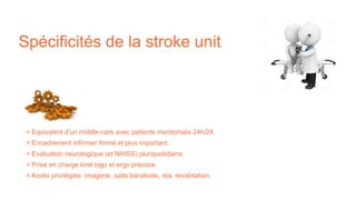 Spécificités de la stroke unit
> Equivalent d'un middle-care avec patients monitorisés 24h/24.
> Encadrement infirmier formé et plus important.
> Evaluation neurologique (et NIHSS) pluriquotidiens.
> Prise en charge kiné logo et ergo précoce.
> Accès privilégiés: imagerie, salle banalisée, réa, revalidation.
 