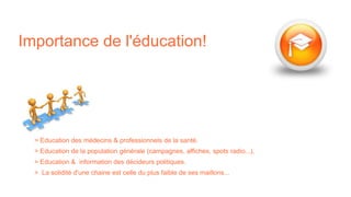 Importance de l'éducation!
> Education des médecins & professionnels de la santé.
> Education de la population générale (campagnes, affiches, spots radio...).
> Education & information des décideurs politiques.
> La solidité d'une chaine est celle du plus faible de ses maillons...
 