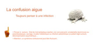 > Attention, un syndrome confusionnel peut être fluctuant...
> Penser à exclure: Etat de mal épileptique (partiel, non convulsivant), encéphalite dysimmune ou
paranéoplasique, sevrage, trouble métabolique ou infection périphérique (si patient âgé surtout),
décompensation psychiatrique...
La confusion aigue
Toujours penser à une infection :
 