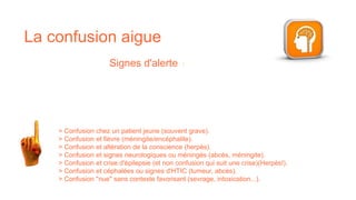 Signes d'alerte :
> Confusion chez un patient jeune (souvent grave).
> Confusion et fièvre (méningite/encéphalite).
> Confusion et altération de la conscience (herpès).
> Confusion et signes neurologiques ou méningés (abcès, méningite).​
> Confusion et crise d'épilepsie (et non confusion qui suit une crise)(Herpès!).​
> Confusion et céphalées ou signes d'HTIC (tumeur, abcès).​
> Confusion "nue" sans contexte favorisant (sevrage, intoxication...).
La confusion aigue
 