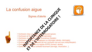 Signes d'alerte :
La confusion aigue
> Confusion chez un patient jeune (souvent grave).
> Confusion et fièvre (méningite/encéphalite).
> Confusion et altération de la conscience (herpès).
> Confusion et signes neurologiques ou méningés (abcès, méningite).​
> Confusion et crise d'épilepsie (et non confusion qui suit une crise)(Herpès!).​
> Confusion et céphalées ou signes d'HTIC (tumeur, abcès).​
> Confusion "nue" sans contexte favorisant (sevrage, intoxication...).
 