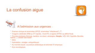 * Examen clinique et anamnèse (ATCD, anamnèse "infectieuse"). T°.
* Imagerie cérébrale (IRM ou CT injecté). Avant PL si signes d'HTIC ou déficit focal.
* Ponction lombaire (formule, bactério, ex direct, sérologies: Herpès, VZV, HIV, Syphillis, Borrélia,
listeria...). Garder des tubes!
* EEG.
* Hydratation, antalgie, antipyrétiques.
* Au moindre doute: couverture antibiotique et antivirale IV empirique.
* Avis neurologique.
A l'admission aux urgences :
La confusion aigue
 