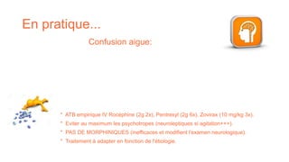 En pratique...
Confusion aigue:
* ATB empirique IV Rocéphine (2g 2x), Pentrexyl (2g 6x), Zovirax (10 mg/kg 3x).
* Eviter au maximum les psychotropes (neuroleptiques si agitation+++).
* PAS DE MORPHINIQUES (inefficaces et modifient l'examen neurologique).
* Traitement à adapter en fonction de l'étiologie.
 