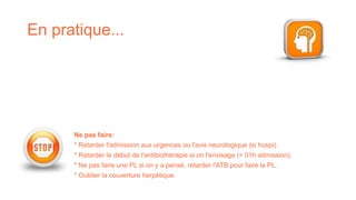 En pratique...
Ne pas faire:
* Retarder l'admission aux urgences ou l'avis neurologique (si hospi).
* Retarder le début de l'antibiothérapie si on l'envisage (< 01h admission).
* Ne pas faire une PL si on y a pensé, retarder l'ATB pour faire la PL.
* Oublier la couverture herpétique.
 