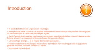 Introduction
> Il existe bel et bien des urgences en neurologie.
> Il est possible d'être curatif ou de modifier fortement l'évolution clinique des patients neurologiques.
En particulier dans le cadre des pathologies aiguës.
> Il est d'autant plus important que les non neurologues soient sensibilisés à ces pathologies aiguës.
Comme souvent, un diagnostic précoce est gage de bonne évolution.
> La neurologie change … et le regard des neurologues aussi …
> Rôle éducationnel du neurologue mais surtout du médecin non neurologue dans la population
générale: informer, rassurer, prévenir ou alerter.
> Importance de la clinique!
 