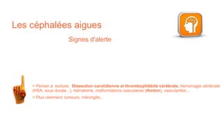 Les céphalées aigues
Signes d'alerte :
> Penser à exclure: Dissection carotidienne et thrombophlébite cérébrale, hémorragie cérébrale
(HSA, sous durale...), hématome, malformations vasculaires (Horton), vascularites...
> Plus rarement: tumeurs, méningite...
 