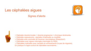 Les céphalées aigues
Signes d'alerte :
> Céphalée récente brutale > récente progressive > chronique récidivante.​
> Céphalée ingravescens, céphalée inhabituelle ou modifiée.​
> Céphalée avec anomalie de l'examen neurologique (Dissection!).​
> Céphalées avec signes méningés (méningite ou HSA).​
> Céphalées matinales avec nausées et vomissements (si pas de migraine).​
En pratique il s'agira surtout de céphalées secondaires...
 
