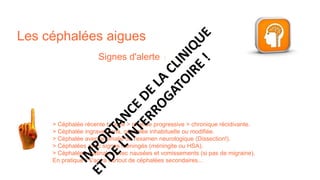 Les céphalées aigues
Signes d'alerte :
> Céphalée récente brutale > récente progressive > chronique récidivante.​
> Céphalée ingravescens, céphalée inhabituelle ou modifiée.​
> Céphalée avec anomalie de l'examen neurologique (Dissection!).​
> Céphalées avec signes méningés (méningite ou HSA).​
> Céphalées matinales avec nausées et vomissements (si pas de migraine).​
En pratique il s'agira surtout de céphalées secondaires...
 