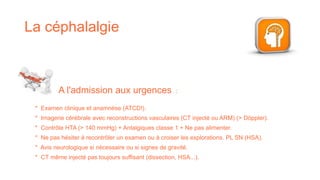 La céphalalgie
* Examen clinique et anamnèse (ATCD!).
* Imagerie cérébrale avec reconstructions vasculaires (CT injecté ou ARM) (> Döppler).
* Contrôle HTA (> 140 mmHg) + Antalgiques classe 1 + Ne pas alimenter.
* Ne pas hésiter à recontrôler un examen ou à croiser les explorations. PL SN (HSA).
* Avis neurologique si nécessaire ou si signes de gravité.
* CT même injecté pas toujours suffisant (dissection, HSA...).
A l'admission aux urgences :
 