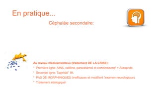 En pratique...
Céphalée secondaire:
Au niveau médicamenteux (traitement DE LA CRISE):
* Première ligne: AINS, caféine, paracétamol et combinaisons! + Alizapride.
* Seconde ligne: Tiapridal° IM.
* PAS DE MORPHINIQUES (inefficaces et modifient l'examen neurologique).
* Traitement étiologique!
 