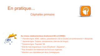 En pratique...
Au niveau médicamenteux (traitement DE LA CRISE):
* Première ligne: AINS, caféine, paracétamol ( O2 si Cluster) et combinaisons! + Alizapride.
* Seconde ligne: Triptans, dompéridone, (dérivés de l'ergot).
* Troisième ligne: Tiapridal° IM.
* Etat de mal (migraineux): Cure d'Anafranil°, Dépakine°...
* Pas d'initiation de traitement de fond aux urgences.
* Attention aux céphalées par abus d'antalgiques.
Céphalée primaire:
 
