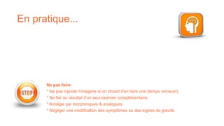 En pratique...
Ne pas faire:
* Ne pas injecter l'imagerie si on choisit d'en faire une (temps veineux!).
* Se fier au résultat d'un seul examen complémentaire.
* Antalgie par morphiniques & analogues.
* Négliger une modification des symptômes ou des signes de gravité.
 