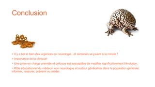 Conclusion
> Il y a bel et bien des urgences en neurologie...et certaines se jouent à la minute !
> Importance de la clinique!
> Une prise en charge orientée et précoce est susceptible de modifier significativement l'évolution.
> Rôle éducationnel du médecin non neurologue et surtout généraliste dans la population générale:
informer, rassurer, prévenir ou alerter.
 