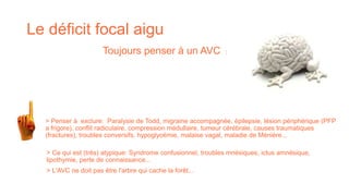 Le déficit focal aigu
> Ce qui est (très) atypique: Syndrome confusionnel, troubles mnésiques, ictus amnésique,
lipothymie, perte de connaissance...
> L'AVC ne doit pas être l'arbre qui cache la forêt...
> Penser à exclure: Paralysie de Todd, migraine accompagnée, épilepsie, lésion périphérique (PFP
a frigore), conflit radiculaire, compression médullaire, tumeur cérébrale, causes traumatiques
(fractures), troubles conversifs, hypoglycémie, malaise vagal, maladie de Ménière...
Toujours penser à un AVC :
 