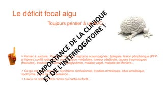 Le déficit focal aigu
> Penser à exclure: Paralysie de Todd, migraine accompagnée, épilepsie, lésion périphérique (PFP
a frigore), conflit radiculaire, compression médullaire, tumeur cérébrale, causes traumatiques
(fractures), troubles conversifs, hypoglycémie, malaise vagal, maladie de Ménière...
> Ce qui est (très) atypique: Syndrome confusionnel, troubles mnésiques, ictus amnésique,
lipothymie, perte de connaissance...
> L'AVC ne doit pas être l'arbre qui cache la forêt...
Toujours penser à un AVC :
 