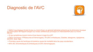 Diagnostic de l'AVC
> Déficit neurologique brutal et plus ou moins focal, en général latéralisé entrainé par la diminution brusque
ou l'interruption de l'apport sanguin au niveau cérébral qui provoque un infarcissement plus ou moins
étendu.
> Si les symptômes durent moins d'une heure il s'agit d'un AIT.
> FRCV principaux: HTA(lacunes et hémorragies), FA (AVC emboliques), Diabète, tabagisme, dyslipémie,
SAHOS, sexe, âge...
> Première cause de handicap et troisième cause de mortalité dans les pays occidentaux.
> 80% AIC (thrombotiques & emboliques) et 20% hémorragiques.
 